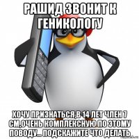 рашид звонит к геникологу хочу признаться,в 14 лет член 7 см,очень комплексную по этому поводу... подскажите что делать