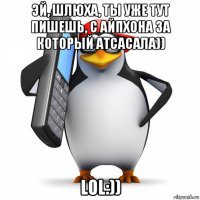 эй, шлюха, ты уже тут пишешь, с айпхона за который атсасала)) lol:))