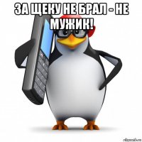 за щеку не брал - не мужик! 