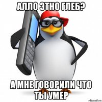 алло этно глеб? а мне говорили что ты умер