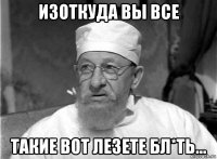 изоткуда вы все такие вот лезете бл*ть...