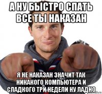 а ну быстро спать все ты наказан я не наказан значит так никакого компьютера и сладкого три недели ну ладно