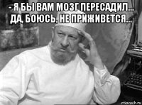 - я бы вам мозг пересадил... да, боюсь, не приживется... 