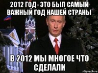 2012 год- это был самый важный год нашей страны в 2012 мы многое что сделали