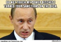 do not touch my power bitches i turned your sanctions on the dick. 