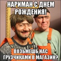 нариман с днем рождения! возьмешь нас грузчиками в магазин?