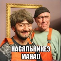  насяльникеэ мана!)