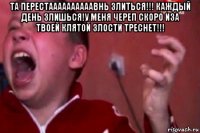 та перестаааааааааавнь злиться!!! каждый день злишься!у меня череп скоро иза твоей клятой злости треснет!!! 