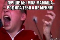 лучше бы моя мамаша родила тебя а не меня!!! 