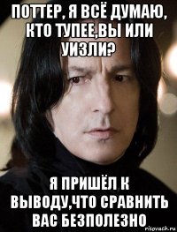 поттер, я всё думаю, кто тупее,вы или уизли? я пришёл к выводу,что сравнить вас безполезно