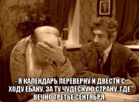  - я календарь переверну и двести с ходу ебану, за ту чудесную страну, где вечно третье сентября.