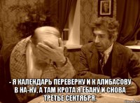  - я календарь переверну и к алибасову в на-ну, а там крота я ебану и снова третье сентября.