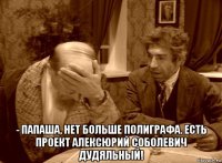  - папаша, нет больше полиграфа. есть проект алексюрий соболевич дудяльный!