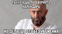 ты хочешь перевернуть календарь но делаешь это без уважения