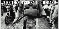 я из тебя мужика то сделаю! 