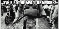 хуй в рот не брал -не мужик! 