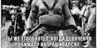  ты же этого хотел, когда девочек то обижал? напрашивался?