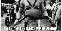  ты был очень плохим мальчиком!