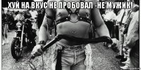 хуй на вкус не пробовал -не мужик! 