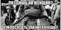 пиздишь на женщин? хуй пососать значит хочешь?