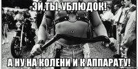 эй,ты, ублюдок! а ну на колени и к аппарату!