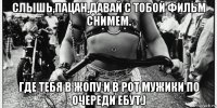 слышь,пацан,давай с тобой фильм снимем. где тебя в жопу и в рот мужики по очереди ебут.)