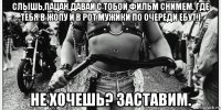 слышь,пацан,давай с тобой фильм снимем. где тебя в жопу и в рот мужики по очереди ебут.) не хочешь? заставим.