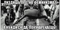 пиздишь против феминизма? а ну иди сюда, покукарекаешь!