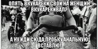 опять вкукареки свои на женщин вкукарекивал? а ну иди сюда,пробку анальную вставлю!