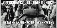 у мужика словесный понос? вставим анальную пробку и хуй ему в рот!