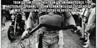 твои шутки про шлюх,твои шутки ниже пояса настолько древние,что они появились ещё тогда,когда моё генеалогическое древо не начало расти. 