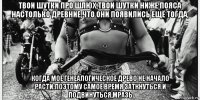 твои шутки про шлюх,твои шутки ниже пояса настолько древние,что они появились ещё тогда, когда моё генеалогическое древо не начало расти.поэтому самое время заткнуться и подвинуться,мразь