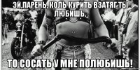 эй,парень, коль курить взатяг ты любишь, то сосать у мне полюбишь!