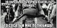 эй,парень, коль курить взатяг ты любишь, то сосать и мне полюбишь!