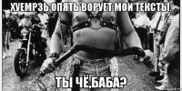хуемрзь опять ворует мои тексты. ты чё,баба?