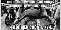 всё просто. мужик,обижающий женщин - не мужик никакой. и должен сосать хуй.