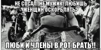 не сосал- не мужик! любишь женщин оскорблять? люби и члены в рот брать!!