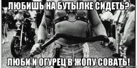 любишь на бутылке сидеть? люби и огурец в жопу совать!