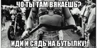 чо ты там вякаешь? иди и сядь на бутылку!