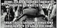 денис это архитектор из ташкента, который ща живет в питере любит сосать большие сочные хуи у кавказцев. кто это бабао, я не знаю!