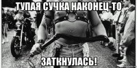 тупая сучка наконец-то заткнулась!