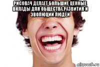 рисовач делает большие ценные вклады для общества,развития и эволюции людей 