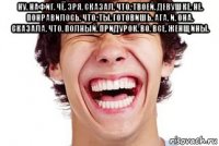 ну. нафиг. чё. зря. сказал. что. твоей. девушке. не. понравилось. что. ты. готовишь. ага. и. она. сказала. что. полный. придурок. во. все. женщины. 