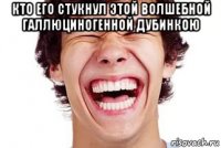 кто его стукнул этой волшебной галлюциногенной дубинкою 