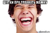 шутки про трахнуть мамку 