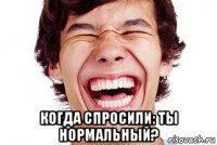  когда спросили: ты нормальный?
