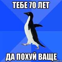 тебе 70 лет да похуй ваще