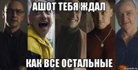 ашот тебя ждал как все остальные