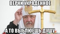верни украденное а то выблюешь душу