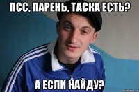 псс, парень, таска есть? а если найду?